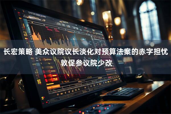 长宏策略 美众议院议长淡化对预算法案的赤字担忧 敦促参议院少改