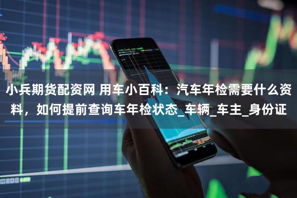小兵期货配资网 用车小百科：汽车年检需要什么资料，如何提前查询车年检状态_车辆_车主_身份证