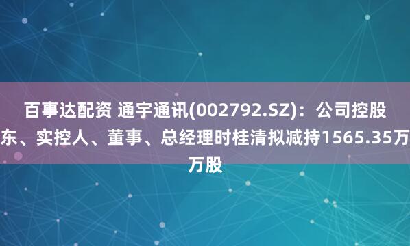 百事达配资 通宇通讯(002792.SZ)：公司控股股东、实控人、董事、总经理时桂清拟减持1565.35万股