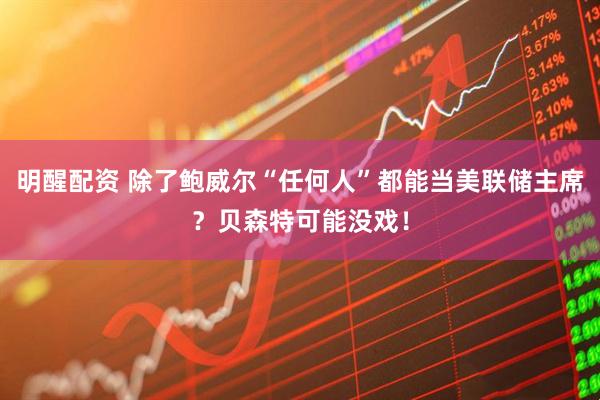 明醒配资 除了鲍威尔“任何人”都能当美联储主席？贝森特可能没戏！