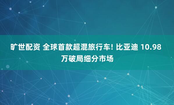 旷世配资 全球首款超混旅行车! 比亚迪 10.98 万破局细分市场