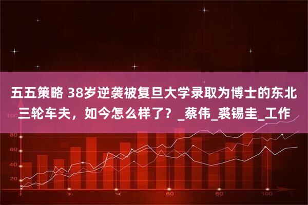 五五策略 38岁逆袭被复旦大学录取为博士的东北三轮车夫，如今怎么样了？_蔡伟_裘锡圭_工作