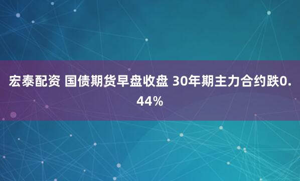 宏泰配资 国债期货早盘收盘 30年期主力合约跌0.44%