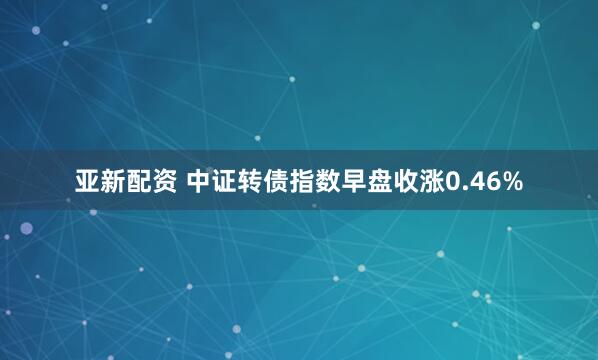 亚新配资 中证转债指数早盘收涨0.46%