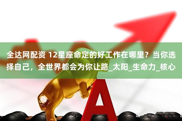 全达网配资 12星座命定的好工作在哪里？当你选择自己，全世界都会为你让路_太阳_生命力_核心
