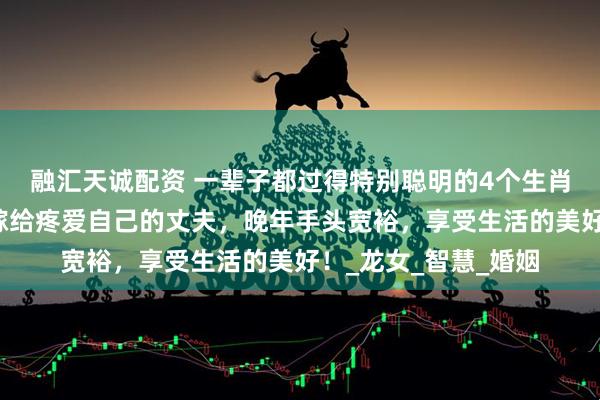 融汇天诚配资 一辈子都过得特别聪明的4个生肖女，事业有成就，嫁给疼爱自己的丈夫，晚年手头宽裕，享受生活的美好！_龙女_智慧_婚姻