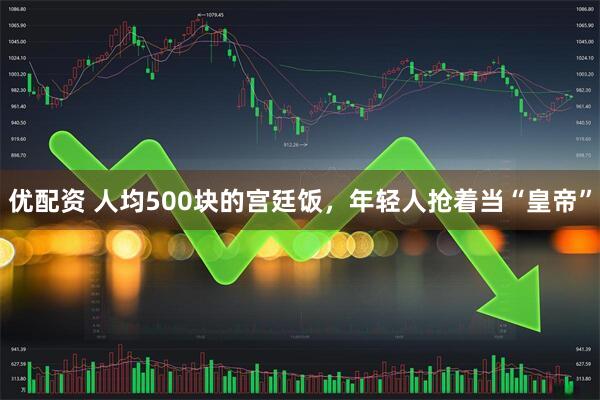 优配资 人均500块的宫廷饭，年轻人抢着当“皇帝”