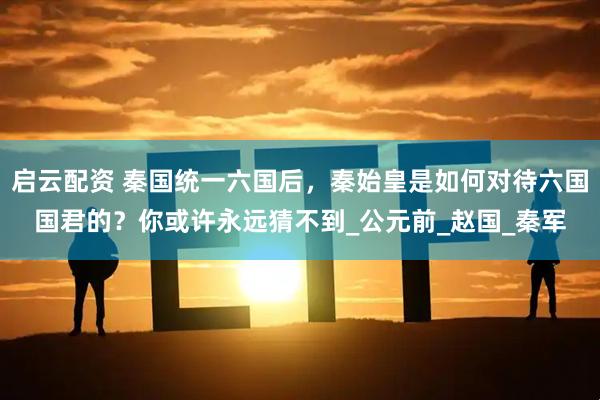 启云配资 秦国统一六国后，秦始皇是如何对待六国国君的？你或许永远猜不到_公元前_赵国_秦军