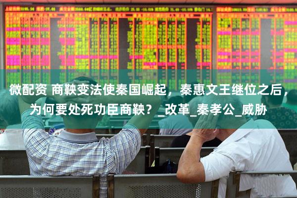 微配资 商鞅变法使秦国崛起，秦惠文王继位之后，为何要处死功臣商鞅？_改革_秦孝公_威胁