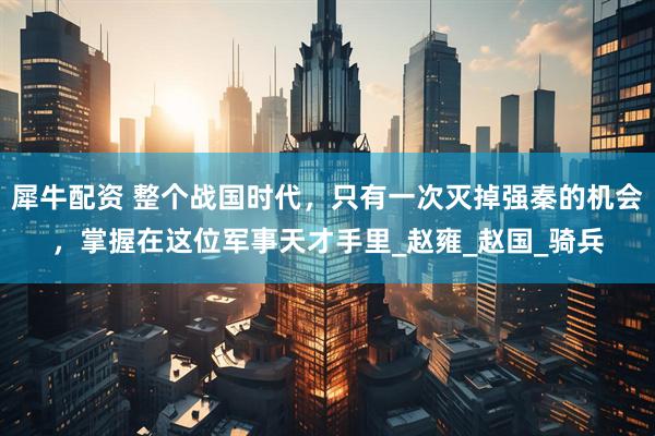 犀牛配资 整个战国时代，只有一次灭掉强秦的机会，掌握在这位军事天才手里_赵雍_赵国_骑兵