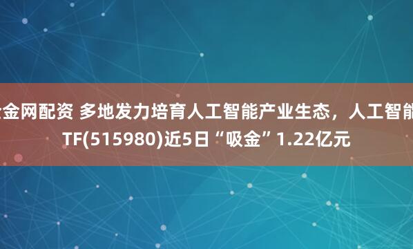全金网配资 多地发力培育人工智能产业生态，人工智能ETF(515980)近5日“吸金”1.22亿元