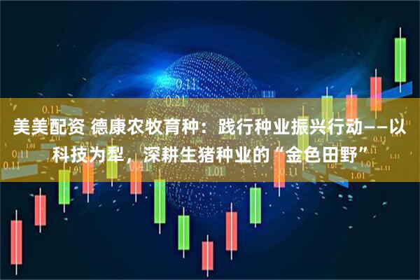 美美配资 德康农牧育种：践行种业振兴行动——以科技为犁，深耕生猪种业的“金色田野”