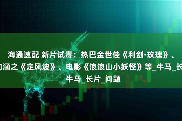 海通速配 新片试毒：热巴金世佳《利剑·玫瑰》、王星越向涵之《定风波》、电影《浪浪山小妖怪》等_牛马_长片_问题