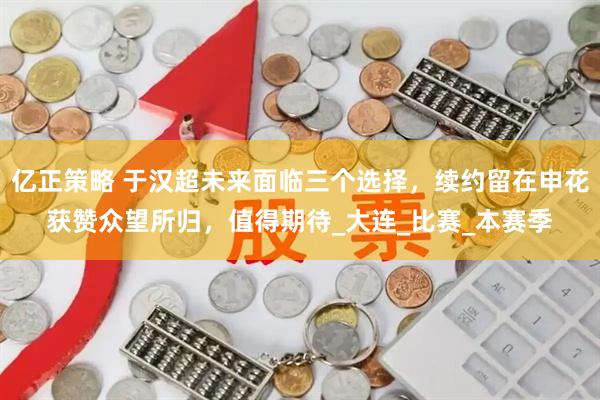 亿正策略 于汉超未来面临三个选择，续约留在申花获赞众望所归，值得期待_大连_比赛_本赛季