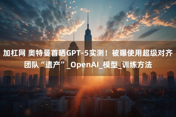 加杠网 奥特曼首晒GPT-5实测！被曝使用超级对齐团队“遗产”_OpenAI_模型_训练方法