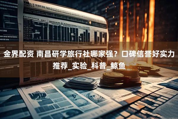 金界配资 南昌研学旅行社哪家强？口碑信誉好实力推荐_实验_科普_鲸鱼