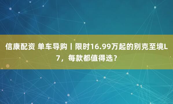 信康配资 单车导购丨限时16.99万起的别克至境L7，每款都值得选？