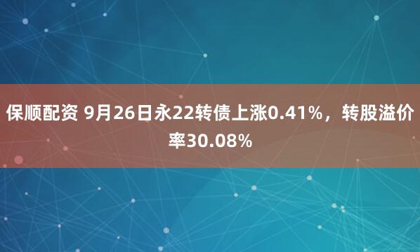 保顺配资 9月26日永22转债上涨0.41%，转股溢价率30.08%