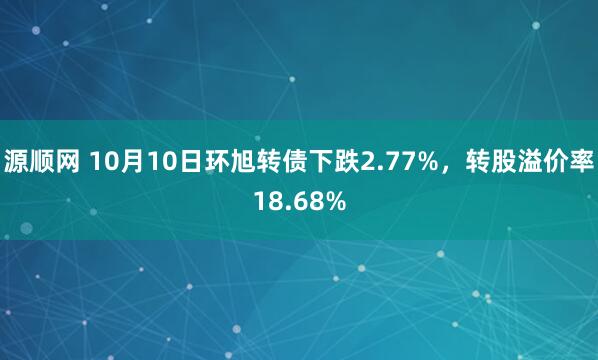 源顺网 10月10日环旭转债下跌2.77%，转股溢价率18.68%