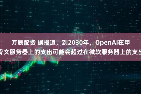 万辰配资 据报道，到2030年，OpenAI在甲骨文服务器上的支出可能会超过在微软服务器上的支出