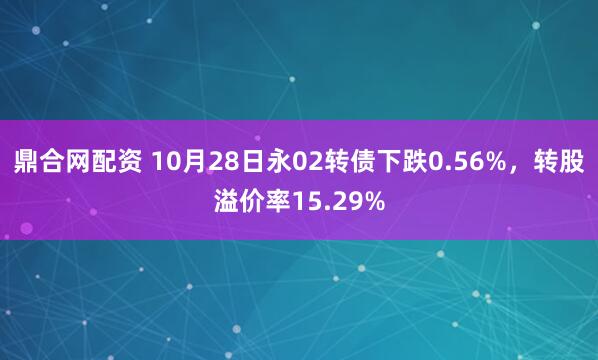 鼎合网配资 10月28日永02转债下跌0.56%，转股溢价率15.29%