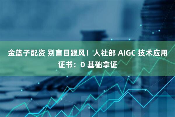 金篮子配资 别盲目跟风！人社部 AIGC 技术应用证书：0 基础拿证