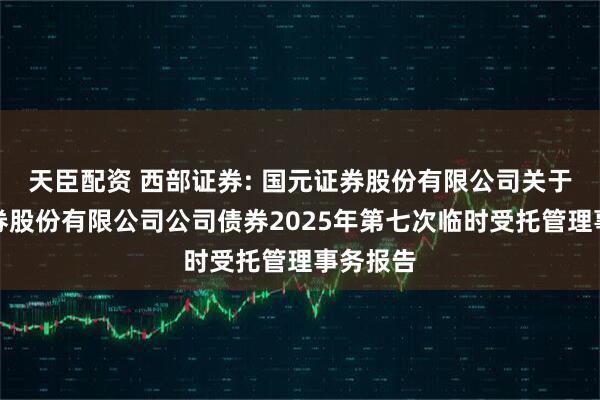 天臣配资 西部证券: 国元证券股份有限公司关于西部证券股份有限公司公司债券2025年第七次临时受托管理事务报告