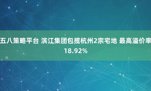 五八策略平台 滨江集团包揽杭州2宗宅地 最高溢价率18.92%