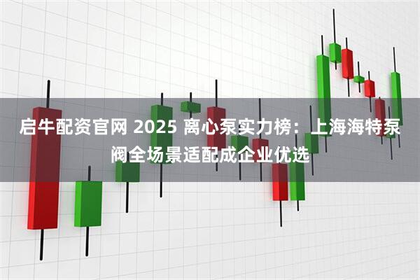 启牛配资官网 2025 离心泵实力榜：上海海特泵阀全场景适配成企业优选