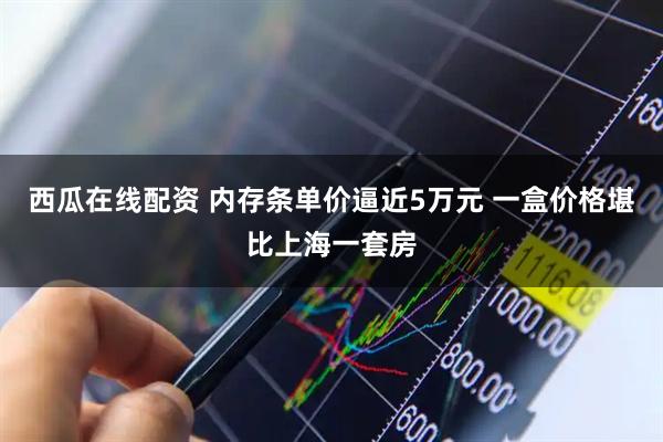 西瓜在线配资 内存条单价逼近5万元 一盒价格堪比上海一套房