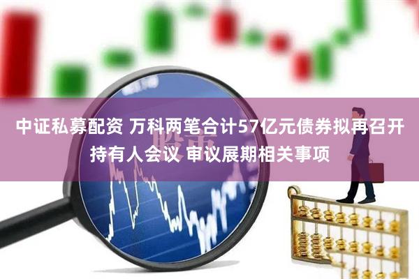 中证私募配资 万科两笔合计57亿元债券拟再召开持有人会议 审议展期相关事项