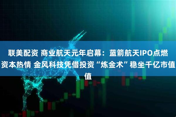 联美配资 商业航天元年启幕：蓝箭航天IPO点燃资本热情 金风科技凭借投资“炼金术”稳坐千亿市值