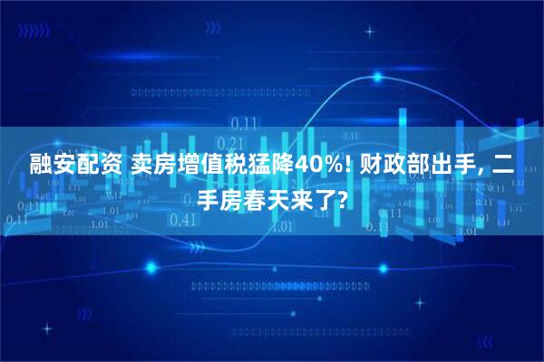 融安配资 卖房增值税猛降40%! 财政部出手, 二手房春天来了?