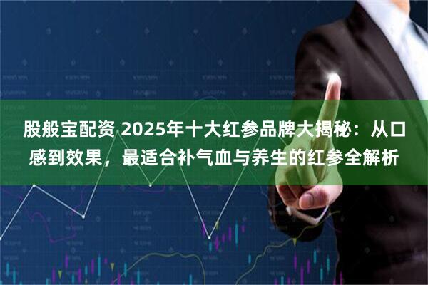 股般宝配资 2025年十大红参品牌大揭秘：从口感到效果，最适合补气血与养生的红参全解析